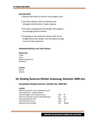 PT TAMAN SARI ABADI
URUTAN KERJA
1. Material oleh Pabrik di muat ke Trailer dengan Crane
2. Dari Pabrik dengan trailer ke Pelabuhan dan
dibongkar oleh kontraktor / badan angkutan
3. Pemuatan, pengangkutan dan bongkar oleh angkutan
laut ditanggung oleh kontraktor
4. Pengangkutan dari pelabuhan dengan trailer dan di
bongkar/diturunkan dengan crane dan dibantu tenaga
manusia di lokasi pekerjaan
PEMAKAIAN BAHAN, ALAT DAN TENAGA
PERALATAN
Trailer
Crane
Angkutan Kapal Laut
Alat Bantu
TENAGA
Pekerja
Mandor
10. Dinding Sumuran Silinder terpasang, Diameter 2000 mm
Penyediaan Dinding Sumuran Selinder Dia. 2000 Mm
ASUMSI
Pekerjaan dilakukan secara mekanik/manual
Lokasi pekerjaan : sekitar jembatan
Diameter bagian luar Dinding Sumuran 2,00 M
Jarak rata-rata Base Camp ke lokasi pekerjaan 0,5 Km
Jam kerja efektif per-hari 7,00 Jam
Tebal Dinding Sumuran 0,30 M
Kebutuhan baja tulangan 150 Kg/M3
METODE PELAKSANAAN JEMBATAN GANTUNG
 