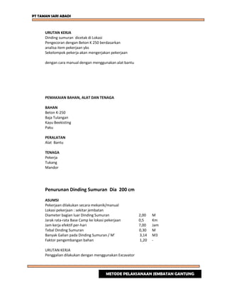 PT TAMAN SARI ABADI
URUTAN KERJA
Dinding sumuran dicetak di Lokasi
Pengecoran dengan Beton K 250 berdasarkan
analisa item pekerjaan ybs
Sekelompok pekerja akan mengerjakan pekerjaan
dengan cara manual dengan menggunakan alat bantu
PEMAKAIAN BAHAN, ALAT DAN TENAGA
BAHAN
Beton K-250
Baja Tulangan
Kayu Beekisting
Paku
PERALATAN
Alat Bantu
TENAGA
Pekerja
Tukang
Mandor
Penurunan Dinding Sumuran Dia 200 cm
ASUMSI
Pekerjaan dilakukan secara mekanik/manual
Lokasi pekerjaan : sekitar jembatan
Diameter bagian luar Dinding Sumuran 2,00 M
Jarak rata-rata Base Camp ke lokasi pekerjaan 0,5 Km
Jam kerja efektif per-hari 7,00 Jam
Tebal Dinding Sumuran 0,30 M
Banyak Galian pada Dinding Sumuran / M' 3,14 M3
Faktor pengembangan bahan 1,20 -
URUTAN KERJA
Penggalian dilakukan dengan menggunakan Excavator
METODE PELAKSANAAN JEMBATAN GANTUNG
 