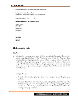 PT TAMAN SARI ABADI
dan tenaga manusia. Excavator menuangkan material
hasil galian kedalam Dump Truck
Dump Truck membuang material hasil galian keluar
lokasi jalan sejauh 0,50 Km
PEMAKAIAN BAHAN, ALAT DAN TENAGA
PERALATAN
Excavator
Dump Truck
Alat Bantu
TENAGA
Pekerja
Mandor
11. Pasangan batu
URAIAN
a) Pekerjaan ini mencakup pembuatan struktur yang ditunjukkan dalam Gambar atau
seperti yang diperintahkan Direksi Pekerjaan, yang dibuat dari Pasangan Batu.
Pekerjaan harus meliputi pemasokan semua bahan, penyiapan seluruh Formasi atau
pondasi dan seluruh pekerjaan yang diperlukan untuk menyelesaikan struktur sesuai
dengan Sfesifikasi dan memenuhi garis, ketinggian, potongan dan dimensi seperti yang
ditunjukkan dalam gambar atau sebagaimana yang diperintahkan secara tertulis oleh
Direksi Pekerjaan.
Persiapan Pondasi
a. Pondasi untuk struktur pasangan batu harus disiapkan sesuai dengan syarat
spefikasi.
b. Terkecuali disyaratkan lain atau ditunjukkan pada gambar, dasar fondasi untuk
struktur dinding penahan harus tegak lurus, atau bertangga yang juga tegak lurus
terhadap muka dari dinding. Untuk struktur lain, dasar fondasi harus mendatar atau
bertangga yang juga horizontal.
METODE PELAKSANAAN JEMBATAN GANTUNG
 