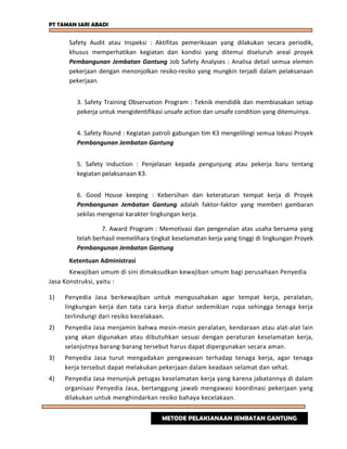 PT TAMAN SARI ABADI
Safety Audit atau Inspeksi : Aktifitas pemeriksaan yang dilakukan secara periodik,
khusus memperhatikan kegiatan dan kondisi yang ditemui diseluruh areal proyek
Pembangunan Jembatan Gantung Job Safety Analyses : Analisa detail semua elemen
pekerjaan dengan menonjolkan resiko-resiko yang mungkin terjadi dalam pelaksanaan
pekerjaan.
3. Safety Training Observation Program : Teknik mendidik dan membiasakan setiap
pekerja untuk mengidentifikasi unsafe action dan unsafe condition yang ditemuinya.
4. Safety Round : Kegiatan patroli gabungan tim K3 mengelilingi semua lokasi Proyek
Pembangunan Jembatan Gantung
5. Safety Induction : Penjelasan kepada pengunjung atau pekerja baru tentang
kegiatan pelaksanaan K3.
6. Good House keeping : Kebersihan dan keteraturan tempat kerja di Proyek
Pembangunan Jembatan Gantung adalah faktor-faktor yang memberi gambaran
sekilas mengenai karakter lingkungan kerja.
7. Award Program : Memotivasi dan pengenalan atas usaha bersama yang
telah berhasil memelihara tingkat keselamatan kerja yang tinggi di lingkungan Proyek
Pembangunan Jembatan Gantung
Ketentuan Administrasi
Kewajiban umum di sini dimaksudkan kewajiban umum bagi perusahaan Penyedia
Jasa Konstruksi, yaitu :
1) Penyedia Jasa berkewajiban untuk mengusahakan agar tempat kerja, peralatan,
lingkungan kerja dan tata cara kerja diatur sedemikian rupa sehingga tenaga kerja
terlindungi dari resiko kecelakaan.
2) Penyedia Jasa menjamin bahwa mesin-mesin peralatan, kendaraan atau alat-alat lain
yang akan digunakan atau dibutuhkan sesuai dengan peraturan keselamatan kerja,
selanjutnya barang-barang tersebut harus dapat dipergunakan secara aman.
3) Penyedia Jasa turut mengadakan pengawasan terhadap tenaga kerja, agar tenaga
kerja tersebut dapat melakukan pekerjaan dalam keadaan selamat dan sehat.
4) Penyedia Jasa menunjuk petugas keselamatan kerja yang karena jabatannya di dalam
organisasi Penyedia Jasa, bertanggung jawab mengawasi koordinasi pekerjaan yang
dilakukan untuk menghindarkan resiko bahaya kecelakaan.
METODE PELAKSANAAN JEMBATAN GANTUNG
 