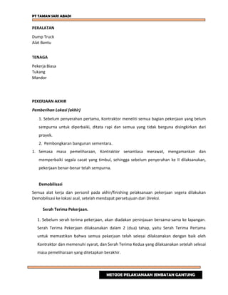 PT TAMAN SARI ABADI
PERALATAN
Dump Truck
Alat Bantu
TENAGA
Pekerja Biasa
Tukang
Mandor
PEKERJAAN AKHIR
Pemberihan Lokasi (akhir)
1. Sebelum penyerahan pertama, Kontraktor meneliti semua bagian pekerjaan yang belum
sempurna untuk diperbaiki, ditata rapi dan semua yang tidak berguna disingkirkan dari
proyek.
2. Pembongkaran bangunan sementara.
1. Semasa masa pemeliharaan, Kontraktor senantiasa merawat, mengamankan dan
memperbaiki segala cacat yang timbul, sehingga sebelum penyerahan ke II dilaksanakan,
pekerjaan benar-benar telah sempurna.
Demobilisasi
Semua alat kerja dan personil pada akhir/finishing pelaksanaan pekerjaan segera dilakukan
Demobilisasi ke lokasi asal, setelah mendapat persetujuan dari Direksi.
Serah Terima Pekerjaan.
1. Sebelum serah terima pekerjaan, akan diadakan peninjauan bersama-sama ke lapangan.
Serah Terima Pekerjaan dilaksanakan dalam 2 (dua) tahap, yaitu Serah Terima Pertama
untuk memastikan bahwa semua pekerjaan telah selesai dilaksanakan dengan baik oleh
Kontraktor dan memenuhi syarat, dan Serah Terima Kedua yang dilaksanakan setelah selesai
masa pemeliharaan yang ditetapkan berakhir.
METODE PELAKSANAAN JEMBATAN GANTUNG
 