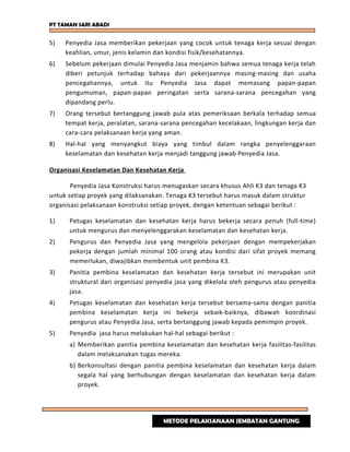 PT TAMAN SARI ABADI
5) Penyedia Jasa memberikan pekerjaan yang cocok untuk tenaga kerja sesuai dengan
keahlian, umur, jenis kelamin dan kondisi fisik/kesehatannya.
6) Sebelum pekerjaan dimulai Penyedia Jasa menjamin bahwa semua tenaga kerja telah
diberi petunjuk terhadap bahaya dari pekerjaannya masing-masing dan usaha
pencegahannya, untuk itu Penyedia Jasa dapat memasang papan-papan
pengumuman, papan-papan peringatan serta sarana-sarana pencegahan yang
dipandang perlu.
7) Orang tersebut bertanggung jawab pula atas pemeriksaan berkala terhadap semua
tempat kerja, peralatan, sarana-sarana pencegahan kecelakaan, lingkungan kerja dan
cara-cara pelaksanaan kerja yang aman.
8) Hal-hal yang menyangkut biaya yang timbul dalam rangka penyelenggaraan
keselamatan dan kesehatan kerja menjadi tanggung jawab Penyedia Jasa.
Organisasi Keselamatan Dan Kesehatan Kerja
Penyedia Jasa Konstruksi harus menugaskan secara khusus Ahli K3 dan tenaga K3
untuk setiap proyek yang dilaksanakan. Tenaga K3 tersebut harus masuk dalam struktur
organisasi pelaksanaan konstruksi setiap proyek, dengan ketentuan sebagai berikut :
1) Petugas keselamatan dan kesehatan kerja harus bekerja secara penuh (full-time)
untuk mengurus dan menyelenggarakan keselamatan dan kesehatan kerja.
2) Pengurus dan Penyedia Jasa yang mengelola pekerjaan dengan mempekerjakan
pekerja dengan jumlah minimal 100 orang atau kondisi dari sifat proyek memang
memerlukan, diwajibkan membentuk unit pembina K3.
3) Panitia pembina keselamatan dan kesehatan kerja tersebut ini merupakan unit
struktural dari organisasi penyedia jasa yang dikelola oleh pengurus atau penyedia
jasa.
4) Petugas keselamatan dan kesehatan kerja tersebut bersama-sama dengan panitia
pembina keselamatan kerja ini bekerja sebaik-baiknya, dibawah koordinasi
pengurus atau Penyedia Jasa, serta bertanggung jawab kepada pemimpin proyek.
5) Penyedia jasa harus melakukan hal-hal sebagai berikut :
a) Memberikan panitia pembina keselamatan dan kesehatan kerja fasilitas-fasilitas
dalam melaksanakan tugas mereka.
b) Berkonsultasi dengan panitia pembina keselamatan dan kesehatan kerja dalam
segala hal yang berhubungan dengan keselamatan dan kesehatan kerja dalam
proyek.
METODE PELAKSANAAN JEMBATAN GANTUNG
 
