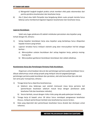 PT TAMAN SARI ABADI
c) Mengambil langkah-langkah praktis untuk memberi efek pada rekomendasi dari
panitia pembina keselamatan dan kesehatan kerja.
6) Jika 2 (dua) atau lebih Penyedia Jasa bergabung dalam suatu proyek mereka harus
bekerja sama membentuk kegiatan kegiatan keselamatan dan kesehatan kerja.
Laporan Kecelakaan
Salah satu tugas pelaksana K3 adalah melakukan pencatatan atas kejadian yang
terkait dengan K3, dimana :
1) Setiap kejadian kecelakaan kerja atau kejadian yang berbahaya harus dilaporkan
kepada Instansi yang terkait.
2) Laporan tersebut harus meliputi statistik yang akan menunjukkan hal-hal sebagai
berikut :
a) Menunjukkan catatan kecelakaan dari setiap kegiatan kerja, pekerja masing-
masing dan
b) Menunjukkan gambaran kecelakaan-kecelakaan dan sebab-sebabnya.
Keselamatan Kerja dan Pertolongan Pertama Pada Kecelakaan
Organisasi untuk keadaan darurat dan pertolongan pertama pada kecelakaan harus
dibuat sebelumnya untuk setiap proyek yang meliputi seluruh pegawai/petugas
pertolongan pertama pada kecelakaan dan peralatan, alat-alat komunikasi dan alat-alat
lain serta jalur transportasi, dimana :
1) Tenaga kerja harus diperiksa kesehatannya.
a) Sebelum atau beberapa saat setelah memasuki masa kerja pertama kali
(pemeriksaan kesehatan sebelum masuk kerja dengan penekanan pada
kesehatan fisik dan kesehatan individu),
b) Secara berkala, sesuai dengan risiko-risiko yang ada pada pekerjaan tersebut.
2) Tenaga kerja di bawah umur 18 tahun harus mendapat pengawasan kesehatan
khusus, meliputi pemeriksaan kembali atas kesehatannya secara teratur.
3) Data yang diperoleh dari pemeriksaan kesehatan harus dicatat dan disimpan untuk
referensi.
METODE PELAKSANAAN JEMBATAN GANTUNG
 