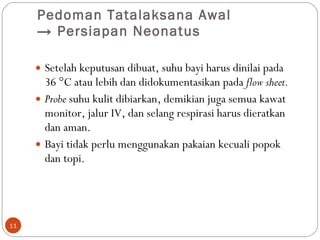 Pedoman Tatalaksana Awal  ->  Persiapan Neonatus  Setelah keputusan dibuat, suhu bayi harus dinilai pada 36 °C atau lebih dan didokumentasikan pada  flow sheet.  Probe  suhu kulit dibiarkan, demikian juga semua kawat monitor, jalur IV, dan selang respirasi harus dieratkan dan aman. Bayi tidak perlu menggunakan pakaian kecuali popok dan topi.  