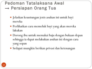 Pedoman Tatalaksana Awal  ->  Persiapan Orang Tua  Jelaskan keuntungan jenis asuhan ini untuk bayi mereka Perlihatkan cara memeluk bayi yang akan mereka lakukan Dorong ibu untuk memakai baju dengan bukaan depan sehingga ia dapat melakukan asuhan ini dengan cara yang sopan Sedapat mungkin berikan privasi dan ketenangan  