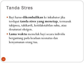 Tanda Stres Bayi harus  dikembalikan  ke inkubator jika terdapat  tanda stres yang menetap , termasuk takipnea, takikardi, ketidakstabilan suhu, atau desaturasi oksigen.  Lama waktu  memeluk bayi secara individu bergantung pada keadaan neonatus dan kenyamanan orang tua.  