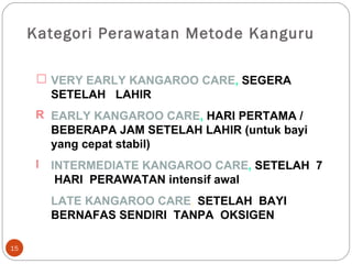 Kategori Perawatan Metode Kanguru VERY EARLY KANGAROO CARE ,  SEGERA SETELAH  LAHIR EARLY KANGAROO CARE ,   HARI PERTAMA / BEBERAPA JAM SETELAH LAHIR (untuk bayi yang cepat stabil) INTERMEDIATE KANGAROO CARE ,  SETELAH  7  HARI  PERAWATAN intensif awal LATE KANGAROO CARE ,  SETELAH  BAYI  BERNAFAS SENDIRI  TANPA  OKSIGEN 