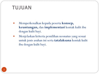 TUJUAN Memperkenalkan kepada peserta  konsep, keuntungan,  dan  implementasi   kontak kulit ibu dengan kulit bayi. Menjelaskan kriteria pemilihan neonatus yang sesuai untuk jenis asuhan ini serta  tatalaksana  kontak kulit ibu dengan kulit bayi . 