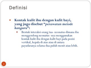 Definisi Kontak kulit ibu dengan kulit bayi , yang juga disebut “ perawatan metode kanguru ”: Bentuk interaksi orang tua- neonatus dimana ibu menggendong neonatus -nya menggunakan  kontak kulit ibu dengan kulit bayi  pada posisi vertikal, kepala di atas atau di antara payudaranya selama dua puluh menit atau lebih.  