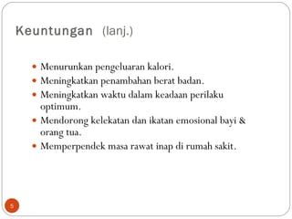 Keuntungan  (lanj.) Menurunkan pengeluaran kalori.  Meningkatkan penambahan berat badan.  Meningkatkan waktu dalam keadaan perilaku optimum.  Mendorong kelekatan dan ikatan emosional bayi & orang tua.  Memperpendek masa rawat inap di rumah sakit.  