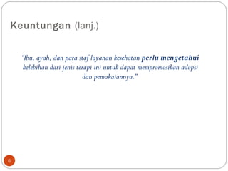 Keuntungan  (lanj.) “ Ibu, ayah, dan para staf layanan kesehatan  perlu mengetahui  kelebihan dari jenis terapi ini untuk dapat mempromosikan adopsi dan pemakaiannya.”  