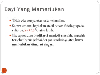 Bayi Yang Memerlukan Tidak ada persyaratan usia kehamilan.  Secara umum, bayi akan stabil secara fisiologis pada suhu 36 ,5   -37,5 °C atau lebih.  Jika apnea atau bradikardi menjadi masalah, masalah tersebut harus selesai dengan sendirinya atau hanya memerlukan stimulasi ringan.  