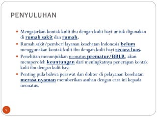 PENYULUHAN  Mengajarkan kontak kulit ibu dengan kulit bayi untuk digunakan di  rumah sakit  dan  rumah .   Rumah sakit/pemberi layanan kesehatan Indonesia  belum  menggunakan kontak kulit ibu dengan kulit bayi  secara luas .   Penelitian menunjukkan  neonatus   prematur/BBLR , akan memperoleh  keuntungan  dari meningkatnya penerapan  kontak kulit ibu dengan kulit bayi Penting pula bahwa perawat dan dokter di pelayanan kesehatan  merasa nyaman  memberikan asuhan dengan cara ini kepada  neonatus .  