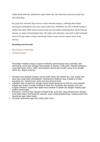 (tidak boleh ditekuk), didekatkan pada tubuh ibu, lalu diberikan penutup kepala dan
kaki pada bayi.
Ibu juga bisa memakai baju khusus untuk metode kanguru, sehingga bayi dapat
merasakan kehangatan dari suhu alami tubuh ibu. Kelebihan lain dari metode kanguru
adalah bayi akan lebih cepat mencium bau ibu dan dapat mendengarkan detak jantung
ibunya, ini dapat menenangkan bayi. Ibu tidak perlu khawatir, jika anak sudah melewati
masa kritisnya maka ia dapat menikmati hidup secara normal seperti anak-anak
lainnya.
Incoming search terms:
o baju kanguru untuk bayi
o metode kanguru
Perawatan metode kanguru dapat membantu pertumbuhan bayi prematur dan
dianjurkan untuk bayi dengan berat badan di bawah 2.500 gram. Metode kangguru
yang ditemukan tahun 1983 menyediakan situasi dan kondisi yang mirip dengan
rahim ibu. Begini caranya:
Kenakan bayi pakaian dengan ukuran lebih besar dari badan ibu, topi, popok dan
kaus kaki yang telah dihangatkan. Selanjutnya letakkan bayi di dada di antara
payudara ibu, sebelumnya, buka kancing kemeja Anda.
Letakkan bayi di dada ibu, dengan posisi tegak langsung ke kulit ibu dan pastikan
kepala bayi sudah mantap melekat di dada ibu. Posisikan bayi dengan siku dan
tungkai tertekuk, kepala dan dadan bayi terletak di dadan ibu dengan kepala agak
sedikit mendongak.
Kemudian, selimuti bayi dengan kemeja Anda. Kulit bayi yang bersentuhan dengan
kulit Anda selain membuatnya nyaman, juga menghangatkannya. Topang tubuh dan
kepalanya agar tetap tegak.
Gunakan selendang agar bayi tidak jatuh.(me)
 