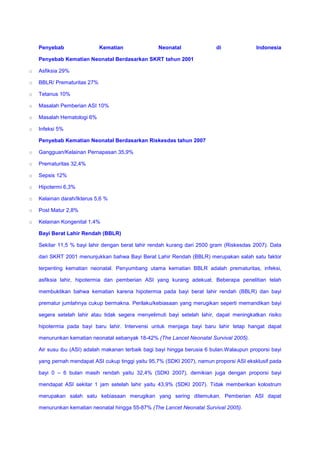 Penyebab Kematian Neonatal di Indonesia
Penyebab Kematian Neonatal Berdasarkan SKRT tahun 2001
o Asfiksia 29%
o BBLR/ Prematuritas 27%
o Tetanus 10%
o Masalah Pemberian ASI 10%
o Masalah Hematologi 6%
o Infeksi 5%
Penyebab Kematian Neonatal Berdasarkan Riskesdas tahun 2007
o Gangguan/Kelainan Pernapasan 35,9%
o Prematuritas 32,4%
o Sepsis 12%
o Hipotermi 6,3%
o Kelainan darah/Ikterus 5,6 %
o Post Matur 2,8%
o Kelainan Kongenital 1,4%
Bayi Berat Lahir Rendah (BBLR)
Sekitar 11,5 % bayi lahir dengan berat lahir rendah kurang dari 2500 gram (Riskesdas 2007). Data
dari SKRT 2001 menunjukkan bahwa Bayi Berat Lahir Rendah (BBLR) merupakan salah satu faktor
terpenting kematian neonatal. Penyumbang utama kematian BBLR adalah prematuritas, infeksi,
asfiksia lahir, hipotermia dan pemberian ASI yang kurang adekuat. Beberapa penelitian telah
membuktikan bahwa kematian karena hipotermia pada bayi berat lahir rendah (BBLR) dan bayi
prematur jumlahnya cukup bermakna. Perilaku/kebiasaan yang merugikan seperti memandikan bayi
segera setelah lahir atau tidak segera menyelimuti bayi setelah lahir, dapat meningkatkan risiko
hipotermia pada bayi baru lahir. Intervensi untuk menjaga bayi baru lahir tetap hangat dapat
menurunkan kematian neonatal sebanyak 18-42% (The Lancet Neonatal Survival 2005).
Air susu ibu (ASI) adalah makanan terbaik bagi bayi hingga berusia 6 bulan.Walaupun proporsi bayi
yang pernah mendapat ASI cukup tinggi yaitu 95,7% (SDKI 2007), namun proporsi ASI eksklusif pada
bayi 0 – 6 bulan masih rendah yaitu 32,4% (SDKI 2007), demikian juga dengan proporsi bayi
mendapat ASI sekitar 1 jam setelah lahir yaitu 43,9% (SDKI 2007). Tidak memberikan kolostrum
merupakan salah satu kebiasaan merugikan yang sering ditemukan. Pemberian ASI dapat
menurunkan kematian neonatal hingga 55-87% (The Lancet Neonatal Survival 2005).
 
