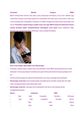Perawatan Metode Kanguru (PMK)
BBLR membutuhkan bantuan dan waktu untuk penyesuaian kehidupan di luar rahim. Mereka juga
memerlukan bantuan untuk tetap hangat dan mendapatkan ASI yang cukup untuk tumbuh. Satu cara
untuk menolong bayi mendapatkan kebutuhan ini adalah menjaga bayi tetap kontak kulit dengan kulit
ibunya. Perawatan metode kanguru adalah suatu cara agar BBLR terpenuhi kebutuhan khusus
mereka terutama dalam mempertahankan kehangatan suhu tubuh. Untuk melakukan PMK,
tentukan bayi memiliki berat lahir <2500 gram, tanpa masalah/komplikasi.
Butir untuk diingat, diperhatikan dan dilaksanakan:
o Perawatan metode kanguru adalah suatu cara perawatan untuk BBLR yang sederhana dan mudah
dikerjakan di mana saja dengan mendekap bayi agar kulit bayi bersentuhan langsung dengan kulit
ibu.
o Kontak kulit bayi dengan ibu dapat mempertahankan suhu bayi, mencegah bayi kedinginan
o Keuntungan untuk bayi: bayi menjadi hangat, bayi lebih sering menetek, banyak tidur dan tidak
rewel, sehingga kenaikan berat badan lebih cepat
o Keuntungan untuk ibu: hubungan kasih sayang lebih erat dan ibu bisa bekerja sambil
menggendong bayinya.
Syarat melakukan PMK :
• Bayi tidak mengalami Kesulitan Bernapas
• Bayi tidak mengalami Kesulitan Minum
• Bayi tidak Kejang
• Bayi tidak Diare
 
