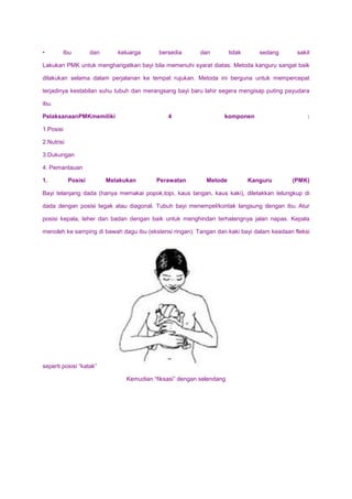 • Ibu dan keluarga bersedia dan tidak sedang sakit
Lakukan PMK untuk menghangatkan bayi bila memenuhi syarat diatas. Metoda kanguru sangat baik
dilakukan selama dalam perjalanan ke tempat rujukan. Metoda ini berguna untuk mempercepat
terjadinya kestabilan suhu tubuh dan merangsang bayi baru lahir segera mengisap puting payudara
ibu.
PelaksanaanPMKmemiliki 4 komponen :
1.Posisi
2.Nutrisi
3.Dukungan
4. Pemantauan
1. Posisi Melakukan Perawatan Metode Kanguru (PMK)
Bayi telanjang dada (hanya memakai popok,topi, kaus tangan, kaus kaki), diletakkan telungkup di
dada dengan posisi tegak atau diagonal. Tubuh bayi menempel/kontak langsung dengan ibu. Atur
posisi kepala, leher dan badan dengan baik untuk menghindari terhalangnya jalan napas. Kepala
menoleh ke samping di bawah dagu ibu (ekstensi ringan). Tangan dan kaki bayi dalam keadaan fleksi
seperti posisi “katak”
Kemudian “fiksasi” dengan selendang
 