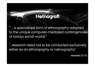 Netnografi 
“... a specialized form of ethnography adapted 
to the unique computer-mediated contingencies 
of todays social worlds” 
”…research need not to be conducted exclusively 
either as an ethnography or netnography” 
-Kozinets (2010) 
 
