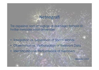 Netnografi 
Tre aspekter, som er vigtige at overveje i forhold til 
hvilke metoder, man anvender: 
• Integration vs. Separation of Social Worlds 
• Observation vs. Verbalization of Relevant Data 
• Identification vs. Performance of members 
-­‐Kozinets 
(2010) 
 