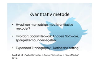 KvanJtaJv 
metode 
• Hvad kan man udsige med kvantitative 
metoder? 
• Hvordan: Social Network Analysis Software, 
spørgeskemaundersøgelser 
• Expanded Ethnography: ”Define the setting” 
Kwak et al. - “What Is Twitter, a Social Network or a News Media.” 
2010. 
 