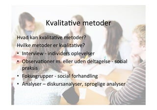 KvalitaJve 
metoder 
Hvad 
kan 
kvalitaJve 
metoder? 
Hvilke 
metoder 
er 
kvalitaJve? 
• Interview 
-­‐ 
individers 
oplevelser 
• ObservaJoner 
m. 
eller 
uden 
deltagelse 
-­‐ 
social 
praksis 
• Fokusgrupper 
-­‐ 
social 
forhandling 
• Analyser 
– 
diskursanalyser, 
sproglige 
analyser 
 