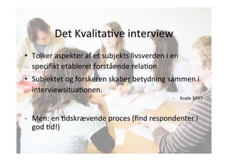 Det 
KvalitaJve 
interview 
• Tolker 
aspekter 
af 
et 
subjekts 
livsverden 
i 
en 
specifikt 
etableret 
forstående 
relaJon 
• Subjektet 
og 
forskeren 
skaber 
betydning 
sammen 
i 
interviewsituaJonen. 
-­‐ Kvale 
1997 
-­‐ Men: 
en 
Jdskrævende 
proces 
(find 
respondenter 
i 
god 
Jd!) 
 