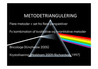 Metodetriangulering 
METODETRIANGULERING 
Flere metoder = set fra flere perspektiver 
Fx kombination af kvalitative og kvantitative metoder 
Bricolage (Kincheloe 2005) 
Krystallisering (Markham 2009/Richardson 1997) 
 