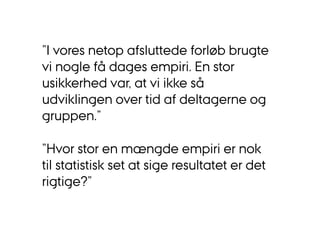 ”I vores netop afsluttede forløb brugte 
vi nogle få dages empiri. En stor 
usikkerhed var, at vi ikke så 
udviklingen over tid af deltagerne og 
gruppen.” 
”Hvor stor en mængde empiri er nok 
til statistisk set at sige resultatet er det 
rigtige?” 
 