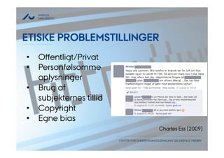 AARHUS 
UNIVERSITET 
ETISKE PROBLEMSTILLINGER 
• Offentligt/Privat 
• Personfølsomme 
CENTER FOR UNDERVISNINGSUDVIKLING OG DIGITALE MEDIER 
oplysninger 
• Brug af 
subjekternes tillid 
• Copyright 
• Egne bias 
Charles Ess (2009) 
 