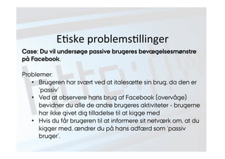 EJske 
problemsJllinger 
Case: Du vil undersøge passive brugeres bevægelsesmønstre 
på Facebook. 
Problemer: 
• Brugeren har svært ved at italesætte sin brug, da den er 
‘passiv’ 
• Ved at observere hans brug af Facebook (overvåge) 
bevidner du alle de andre brugeres aktiviteter - brugerne 
har ikke givet dig tilladelse til at kigge med 
• Hvis du får brugeren til at informere sit netværk om, at du 
kigger med, ændrer du på hans adfærd som ‘passiv 
bruger’. 
 