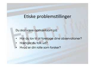 EJske 
problemsJllinger 
Du skal være opmærksom på: 
• Har du lov til at foretage dine observationer? 
• Hænger du folk ud? 
• Hvad er din rolle som forsker? 
 
