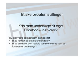 EJske 
problemsJllinger 
Kan man undersøge sit eget 
Facebook- netværk? 
Du skal være opmærksom på habilitet: 
• Er du for tæt på det du undersøger? 
• Er du en del at den sociale sammenhæng, som du 
forsøger at undersøge? 
 