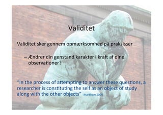 Validitet 
Validitet 
sker 
gennem 
opmærksomhed 
på 
praksisser 
– Ændrer 
din 
genstand 
karakter 
i 
kraj 
af 
dine 
observaJoner? 
“In 
the 
process 
of 
a;empJng 
to 
answer 
these 
quesJons, 
a 
researcher 
is 
consJtuJng 
the 
self 
as 
an 
object 
of 
study 
along 
with 
the 
other 
objects” 
-­‐Markham 
2009 
 