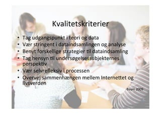 Kvalitetskriterier 
• Tag 
udgangspunkt 
i 
teori 
og 
data 
• Vær 
stringent 
i 
dataindsamlingen 
og 
analyse 
• Benyt 
forskellige 
strategier 
Jl 
dataindsamling 
• Tag 
hensyn 
Jl 
undersøgelsessubjekternes 
perspekJv 
• Vær 
selvrefleksiv 
i 
processen 
• Overvej 
sammenhængen 
mellem 
Interne;et 
og 
livsverden 
-­‐Baym 
2009 
 