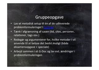 Gruppeopgave 
• Lav 
et 
metodisk 
setup 
Jl 
én 
af 
de 
udleverede 
problemformuleringer 
i 
G-­‐Drive 
• Tænk 
i 
afgrænsning 
af 
casen 
(Jd, 
sites, 
personer, 
relaJoner, 
tags 
osv.) 
• Redegør 
og 
argumenterer 
for, 
hvilke 
metoder 
I 
vil 
anvende 
Jl 
at 
belyse 
det 
bedst 
muligt 
(både 
eksamensopgave 
+ 
speciale) 
• Arbejd 
sammen 
i 
et 
G-­‐Doc 
og 
lav 
evt. 
ændringer 
i 
problemformuleringen 
 