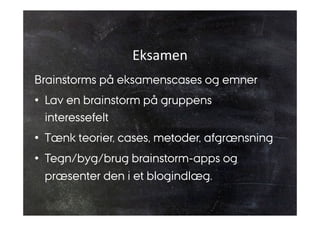 Eksamen 
Brainstorms på eksamenscases og emner 
• Lav en brainstorm på gruppens 
interessefelt 
• Tænk teorier, cases, metoder, afgrænsning 
• Tegn/byg/brug brainstorm-apps og 
præsenter den i et blogindlæg. 
 
