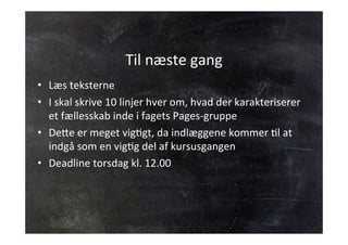 Til 
næste 
gang 
• Læs 
teksterne 
• I 
skal 
skrive 
10 
linjer 
hver 
om, 
hvad 
der 
karakteriserer 
et 
fællesskab 
inde 
i 
fagets 
Pages-­‐gruppe 
• De;e 
er 
meget 
vigJgt, 
da 
indlæggene 
kommer 
Jl 
at 
indgå 
som 
en 
vigJg 
del 
af 
kursusgangen 
• Deadline 
torsdag 
kl. 
12.00 
