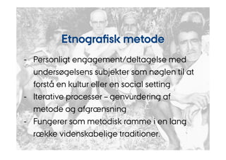 Etnografisk metode 
- Personligt engagement/deltagelse med 
undersøgelsens subjekter som nøglen til at 
forstå en kultur eller en social setting 
- Iterative processer – genvurdering af 
metode og afgrænsning 
- Fungerer som metodisk ramme i en lang 
række videnskabelige traditioner. 
 