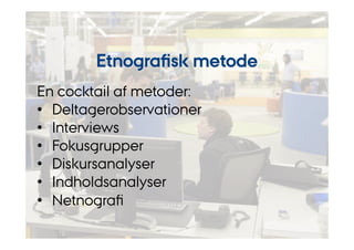 Etnografisk metode 
En cocktail af metoder: 
• Deltagerobservationer 
• Interviews 
• Fokusgrupper 
• Diskursanalyser 
• Indholdsanalyser 
• Netnografi 
 