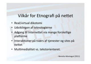 Vilkår 
for 
Etnografi 
på 
ne;et 
• Real/virtual 
dikotomi 
• Udviklingen 
af 
teknologierne 
• Adgang 
Jl 
Interne;et 
via 
mange 
forskellige 
plaUorme 
• InterakJoner 
på 
tværs 
af 
tjenester 
og 
sites 
på 
ne;et 
• MulJmedialitet 
vs. 
tekstorienteret. 
-­‐ 
Beneito-­‐Montagut 
(2011) 
 