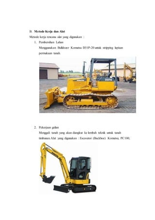 B. Metode Kerja dan Alat
Metode kerja rencana alat yang digunakan :
1. Pembersihan Lahan
Menggunakan Bulldozer Komatsu D31P-20 untuk stripping lapisan
permukaan tanah.
2. Pekerjaan galian
Menggali tanah yang akan diangkut ke lembah teknik untuk tanah
timbunan.Alat yang digunakan : Escavator (Backhoe) Komatsu, PC100,
 