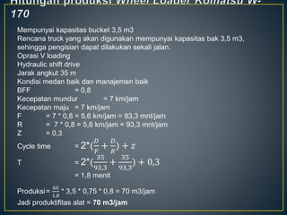 Mempunyai kapasitas bucket 3,5 m3
Rencana truck yang akan digunakan mempunyai kapasitas bak 3,5 m3,
sehingga pengisian dapat dilakukan sekali jalan.
Oprasi V loading
Hydraulic shift drive
Jarak angkut 35 m
Kondisi medan baik dan manajemen baik
BFF = 0,8
Kecepatan mundur = 7 km/jam
Kecepatan maju = 7 km/jam
F = 7 * 0,8 = 5,6 km/jam = 93,3 mnt/jam
R = 7 * 0,8 = 5,6 km/jam = 93,3 mnt/jam
Z = 0,3
Cycle time = 2*(
𝐷
𝐹
+
𝐷
𝑅
) + 𝑧
T = 2*(
35
93,3
+
35
93,3
) + 0,3
= 1,8 menit
Produksi=
60
1,8
* 3,5 * 0,75 * 0,8 = 70 m3/jam
Jadi produktifitas alat = 70 m3/jam
 