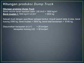 Hitungan produksi Dump Truck
Berat volume tanah keadaan bank 1,60 t/m3 = 1600 kg/m3
Berat muatan = 1600 kg/m3 x3,5m3 = 5600 kg
Sebuah truck dengan specifikasi sebagai berikut: rimpull seperti table di atas, berat
kosong 2590 kg, berat muatan = 5600 kg, berat total kendaraan = 8190 kg.
Diasumsikan kecepatan isi (v1) = 20 km/jam
kecepatan kosong (v2) = 30 km/jam
 
