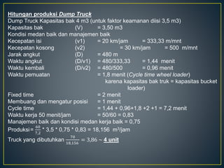 Hitungan produksi Dump Truck
Dump Truck Kapasitas bak 4 m3 (untuk faktor keamanan diisi 3,5 m3)
Kapasitas bak (V) = 3,50 m3
Kondisi medan baik dan manajemen baik
Kecepatan isi (v1) = 20 km/jam = 333,33 m/mnt
Kecepatan kosong (v2) = 30 km/jam = 500 m/mnt
Jarak angkut (D) = 480 m
Waktu angkut (D/v1) = 480/333,33 = 1,44 menit
Waktu kembali (D/v2) = 480/500 = 0,96 menit
Waktu pemuatan = 1,8 menit (Cycle time wheel loader)
karena kapasitas bak truk = kapasitas bucket
loader)
Fixed time = 2 menit
Membuang dan mengatur posisi = 1 menit
Cycle time = 1,44 + 0,96+1,8 +2 +1 = 7,2 menit
Waktu kerja 50 menit/jam = 50/60 = 0,83
Manajemen baik dan kondisi medan kerja baik = 0,75
Produksi=
60
7,2
* 3,5 * 0,75 * 0,83 = 18,156 m3/jam
Truck yang dibutuhkan
70
18,156
= 3,86 ~ 4 unit
 