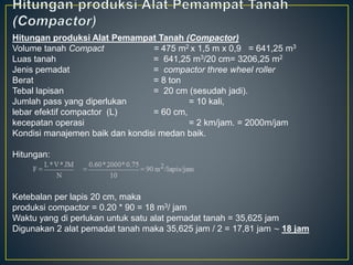 Hitungan produksi Alat Pemampat Tanah (Compactor)
Volume tanah Compact = 475 m2 x 1,5 m x 0,9 = 641,25 m3
Luas tanah = 641,25 m3/20 cm= 3206,25 m2
Jenis pemadat = compactor three wheel roller
Berat = 8 ton
Tebal lapisan = 20 cm (sesudah jadi).
Jumlah pass yang diperlukan = 10 kali,
lebar efektif compactor (L) = 60 cm,
kecepatan operasi = 2 km/jam. = 2000m/jam
Kondisi manajemen baik dan kondisi medan baik.
Hitungan:
Ketebalan per lapis 20 cm, maka
produksi compactor = 0.20 * 90 = 18 m3/ jam
Waktu yang di perlukan untuk satu alat pemadat tanah = 35,625 jam
Digunakan 2 alat pemadat tanah maka 35,625 jam / 2 = 17,81 jam ~ 18 jam
 