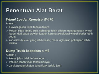 Wheel Loader Komatsu W-170
Alasan :
 Elevasi galian tidak terlalu dalam
 Medan tidak terlalu sulit, sehingga lebih efisien menggunakan wheel
loader dari pada crowler loader, karena akselerasi wheel loader lebih
cepat
 kapasitas bucket yang lebih besar, memungkinkan pekerjaan lebih
efisien
Dump Truck kapasitas 4 m3
Alasan :
 Akses jalan tidak terlalu lebar
 Volume tanah tidak terlalu banyak
 Jarak pengangkutan yang tidak terlalu jauh
 