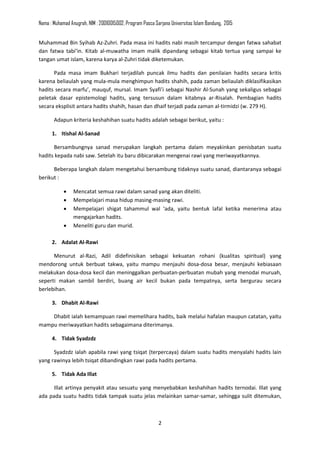 Nama : Muhamad Anugrah, NIM : 20010015002, Program Pasca Sarjana Universitas Islam Bandung, 2015
2
Muhammad Bin Syihab Az-Zuhri. Pada masa ini hadits nabi masih tercampur dengan fatwa sahabat
dan fatwa tabi’in. Kitab al-muwatha imam malik dipandang sebagai kitab tertua yang sampai ke
tangan umat islam, karena karya al-Zuhri tidak diketemukan.
Pada masa imam Bukhari terjadilah puncak ilmu hadits dan penilaian hadits secara kritis
karena beliaulah yang mula-mula menghimpun hadits shahih, pada zaman beliaulah diklasifikasikan
hadits secara marfu’, mauquf, mursal. Imam Syafi’i sebagai Nashir Al-Sunah yang sekaligus sebagai
peletak dasar epistemologi hadits, yang tersusun dalam kitabnya ar-Risalah. Pembagian hadits
secara eksplisit antara hadits shahih, hasan dan dhaif terjadi pada zaman al-tirmidzi (w. 279 H).
Adapun kriteria keshahihan suatu hadits adalah sebagai berikut, yaitu :
1. Itishal Al-Sanad
Bersambungnya sanad merupakan langkah pertama dalam meyakinkan penisbatan suatu
hadits kepada nabi saw. Setelah itu baru dibicarakan mengenai rawi yang meriwayatkannya.
Beberapa langkah dalam mengetahui bersambung tidaknya suatu sanad, diantaranya sebagai
berikut :
• Mencatat semua rawi dalam sanad yang akan diteliti.
• Mempelajari masa hidup masing-masing rawi.
• Mempelajari shigat tahammul wal ‘ada, yaitu bentuk lafal ketika menerima atau
mengajarkan hadits.
• Meneliti guru dan murid.
2. Adalat Al-Rawi
Menurut al-Razi, Adil didefinisikan sebagai kekuatan rohani (kualitas spiritual) yang
mendorong untuk berbuat takwa, yaitu mampu menjauhi dosa-dosa besar, menjauhi kebiasaan
melakukan dosa-dosa kecil dan meninggalkan perbuatan-perbuatan mubah yang menodai muruah,
seperti makan sambil berdiri, buang air kecil bukan pada tempatnya, serta bergurau secara
berlebihan.
3. Dhabit Al-Rawi
Dhabit ialah kemampuan rawi memelihara hadits, baik melalui hafalan maupun catatan, yaitu
mampu meriwayatkan hadits sebagaimana diterimanya.
4. Tidak Syadzdz
Syadzdz ialah apabila rawi yang tsiqat (terpercaya) dalam suatu hadits menyalahi hadits lain
yang rawinya lebih tsiqat dibandingkan rawi pada hadits pertama.
5. Tidak Ada Illat
Illat artinya penyakit atau sesuatu yang menyebabkan keshahihan hadits ternodai. Illat yang
ada pada suatu hadits tidak tampak suatu jelas melainkan samar-samar, sehingga sulit ditemukan,
 