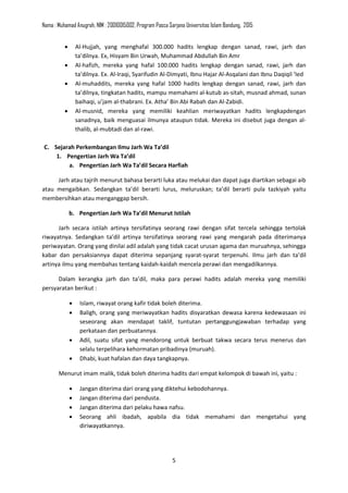 Nama : Muhamad Anugrah, NIM : 20010015002, Program Pasca Sarjana Universitas Islam Bandung, 2015
5
• Al-Hujjah, yang menghafal 300.000 hadits lengkap dengan sanad, rawi, jarh dan
ta’dilnya. Ex, Hisyam Bin Urwah, Muhammad Abdullah Bin Amr
• Al-hafizh, mereka yang hafal 100.000 hadits lengkap dengan sanad, rawi, jarh dan
ta’dilnya. Ex. Al-Iraqi, Syarifudin Al-Dimyati, Ibnu Hajar Al-Asqalani dan Ibnu Daqiqil ‘Ied
• Al-muhaddits, mereka yang hafal 1000 hadits lengkap dengan sanad, rawi, jarh dan
ta’dilnya, tingkatan hadits, mampu memahami al-kutub as-sitah, musnad ahmad, sunan
baihaqi, u’jam al-thabrani. Ex. Atha’ Bin Abi Rabah dan Al-Zabidi.
• Al-musnid, mereka yang memiliki keahlian meriwayatkan hadits lengkapdengan
sanadnya, baik menguasai ilmunya ataupun tidak. Mereka ini disebut juga dengan al-
thalib, al-mubtadi dan al-rawi.
C. Sejarah Perkembangan Ilmu Jarh Wa Ta’dil
1. Pengertian Jarh Wa Ta’dil
a. Pengertian Jarh Wa Ta’dil Secara Harfiah
Jarh atau tajrih menurut bahasa berarti luka atau melukai dan dapat juga diartikan sebagai aib
atau mengaibkan. Sedangkan ta’dil berarti lurus, meluruskan; ta’dil berarti pula tazkiyah yaitu
membersihkan atau menganggap bersih.
b. Pengertian Jarh Wa Ta’dil Menurut Istilah
Jarh secara istilah artinya tersifatinya seorang rawi dengan sifat tercela sehingga tertolak
riwayatnya. Sedangkan ta’dil artinya tersifatinya seorang rawi yang mengarah pada diterimanya
periwayatan. Orang yang dinilai adil adalah yang tidak cacat urusan agama dan muruahnya, sehingga
kabar dan persaksiannya dapat diterima sepanjang syarat-syarat terpenuhi. Ilmu jarh dan ta’dil
artinya ilmu yang membahas tentang kaidah-kaidah mencela perawi dan mengadilkannya.
Dalam kerangka jarh dan ta’dil, maka para perawi hadits adalah mereka yang memiliki
persyaratan berikut :
• Islam, riwayat orang kafir tidak boleh diterima.
• Baligh, orang yang meriwayatkan hadits disyaratkan dewasa karena kedewasaan ini
seseorang akan mendapat taklif, tuntutan pertanggungjawaban terhadap yang
perkataan dan perbuatannya.
• Adil, suatu sifat yang mendorong untuk berbuat takwa secara terus menerus dan
selalu terpelihara kehormatan pribadinya (muruah).
• Dhabi, kuat hafalan dan daya tangkapnya.
Menurut imam malik, tidak boleh diterima hadits dari empat kelompok di bawah ini, yaitu :
• Jangan diterima dari orang yang diktehui kebodohannya.
• Jangan diterima dari pendusta.
• Jangan diterima dari pelaku hawa nafsu.
• Seorang ahli ibadah, apabila dia tidak memahami dan mengetahui yang
diriwayatkannya.
 