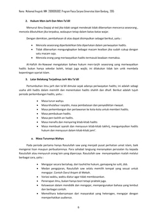 Nama : Muhamad Anugrah, NIM : 20010015002, Program Pasca Sarjana Universitas Islam Bandung, 2015
6
2. Hukum Men-Jarh Dan Men-Ta’dil
Menurut Ibnu Daqiqi al-Ied jika tidak sangat mendesak tidak dibenarkan mencerca seseorang ,
mencela dibutuhkan jika terpaksa, walaupun tetap dalam batas-batas wajar.
Dengan demikian, pembahasan di atas dapat disimpulkan sebagai berikut, yaitu :
• Mencela seseorang diperbolehkan bila diperlukan dalam periwayatan hadits.
• Tidak dibenarkan mengungkapkan bebagai macam keaiban jika sudah cukup dengan
satu macam saja.
• Mencela orang yang meriwayatkan hadits termasuk keadaan memaksa.
Al-Hafizh An-Nawawi mengatakan bahwa hukum men-tarjih seseorang yang meriwayatkan
hadits bukan hanya sekedar boleh, tetapi juga wajib; ini dilakukan tidak lain untk membela
kepentingan syariat Islam.
3. Latar Belakang Terjadinya Jarh Wa Ta’dil
Pertumbuhan ilmu jarh dan ta’dil dimulai sejak adanya periwayatan hadits; ini adalah sebagi
usaha ahli hadits dalam memilih dan menentukan hadits shahih dan dhaif. Berikut adalah tujuh
periode perkembangan hadits, yaitu :
• Masa turun wahyu
• Masa khulafaur rasyidin, masa pembatasan dan penyedikitan riwayat.
• Masa perkembangan dan perlawanan ke kota-kota untuk memberi hadits.
• Masa pembukuan hadits.
• Masa pen-tashih-an hadits.
• Masa menafis dan menyaring kitab-kitab hadits
• Masa membuat syarah dan menyusun kitab-kitab takhrij, mengumpulkan hadits
hukum dan menyusun dalam kitab-kitab jami’.
a. Masa Turunnya Wahyu
Pada periode pertama hanya Rasulullah saw yang menjadi pusat perhatian umat islam, baik
mengenai lisan maupun perbuatannnya. Para sahabat langsung menanyakan persoalan itu kepada
Rasulullah atau menyuruh orang lain yang dipercaya. Rasulullah saw menyampaikan risalah melalui
berbagai cara, yaitu :
• Mengajar secara bertahap, dari tauhid ke hukum, gamapang ke sulit, dsb.
• Medan pengajaran, Rasulullah saw selalu memilih tempat yang sesuai untuk
mengajar. Contoh Darul Arqam di Mekah.
• Variasi waktu, waktu diatur agar tidak membosankan.
• Penerapan ilmu, bukan hanya teori tetapi praktek juga.
• Keluwesan dalam mendidik dan mengajar, mempergunakan bahasa yang lembut
dan berbagai contoh.
• Memelihara kebersamaan dari masyarakat yang heterogen, mengajar dengan
memperhatikan audience.
 