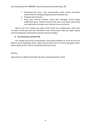 Nama : Muhamad Anugrah, NIM : 20010015002, Program Pasca Sarjana Universitas Islam Bandung, 2015
8
• Pendongeng dan orator, untuk menyemarakan susana mereka menambah-
nambah hadits dan dongeng-dongeng atas nama Rasulullah saw.
• Perbedaan fiqih dan kalam,
• Orang yang mencintai kebaikan, tetapi tidak melengkapi dirinya dengan
pengetahuan agama. Sengaja membuat hadits palsu sesuai ibadah yang mereka
sukai (taghrib) dan dorongan untuk membenci suatu amal (tarhrb)
Menurut Ibn Sirrin menjadi jelas bahwa fitnah, bid’ah dan tersebarluasnya hadits palsu
merupakan pendorong utama dari muhadditsin untuk membicarakan hadits dari segala seginya,
termasuk didalamnya membicarakan sanad dan matannya sekaligus.
4. Para Perintis Ilmu Jarh Wa Ta’dil
Para sahabat yang pernah memperkatakan sanad adalah IbnAbbas (w. 96 H) dan Anas bin
Malik (w. 93 H). Dilakalangan thabi’in adalah Al-Syu’bi (104 H), Ibn Sirin (110 H), dikalangkan thabi’it
thabi’in adalah Ibn Ma’in (233 H), Ahmad Bin Hambal (241 H) dsb.
Referensi
Abdurrahman, M, Metode Kritik Hadits, (Bandung : Remaja Rosda Karya, 2013)
 